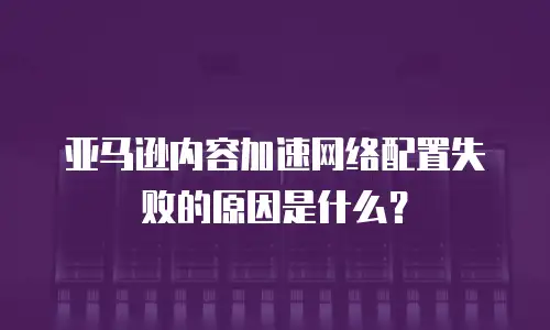 亚马逊内容加速网络配置失败的原因是什么？