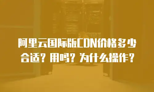 阿里云国际版CDN价格多少合适？用吗？为什么操作？