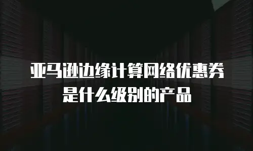 亚马逊边缘计算网络优惠券是什么级别的产品
