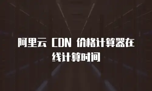 阿里云 CDN 价格计算器在线计算时间