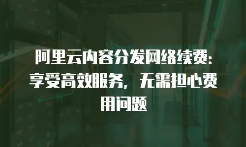 阿里云内容分发网络续费：享受高效服务，无需担心费用问题