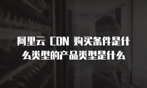 阿里云 CDN 购买条件是什么类型的产品类型是什么