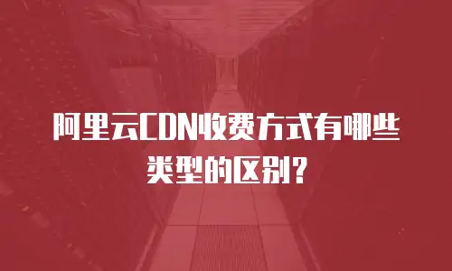 阿里云CDN收费方式有哪些类型的区别？