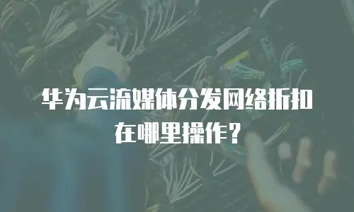 华为云流媒体分发网络折扣在哪里操作？