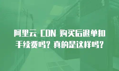 阿里云 CDN 购买后退单扣手续费吗？真的是这样吗？