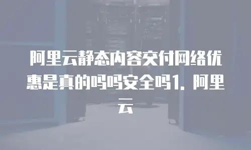 阿里云静态内容交付网络优惠是真的吗吗安全吗