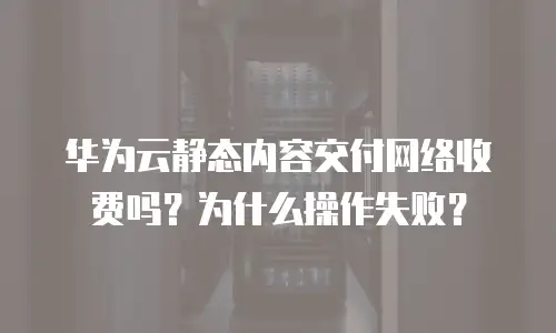 华为云静态内容交付网络收费吗？为什么操作失败？