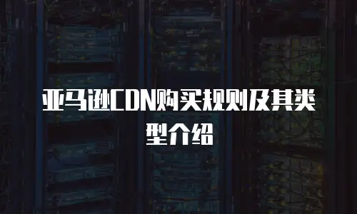 亚马逊CDN购买规则及其类型介绍
