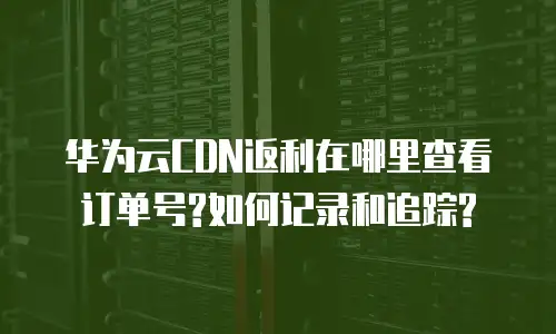 华为云CDN返利在哪里查看订单号?如何记录和追踪?