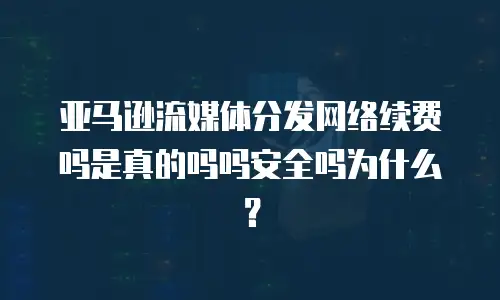 亚马逊流媒体分发网络续费吗是真的吗吗安全吗为什么？