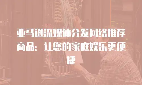 亚马逊流媒体分发网络推荐商品：让您的家庭娱乐更便捷