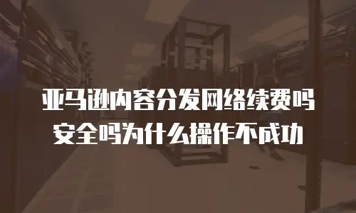 亚马逊内容分发网络续费吗安全吗为什么操作不成功