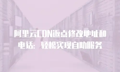 阿里云CDN返点修改地址和电话：轻松实现自助服务