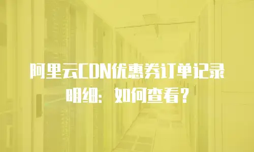 阿里云CDN优惠券订单记录明细：如何查看？