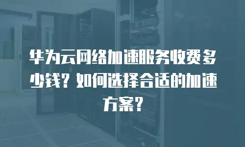 华为云网络加速服务收费多少钱？如何选择合适的加速方案？