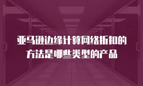 亚马逊边缘计算网络折扣的方法是哪些类型的产品