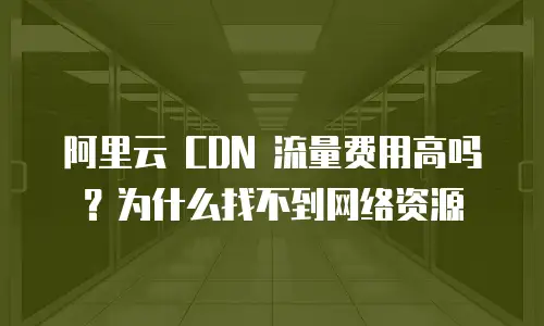 阿里云 CDN 流量费用高吗？为什么找不到网络资源