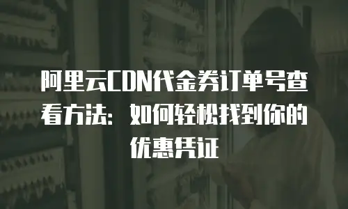 阿里云CDN代金券订单号查看方法：如何轻松找到你的优惠凭证
