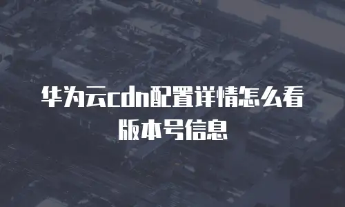 华为云cdn配置详情怎么看版本号信息