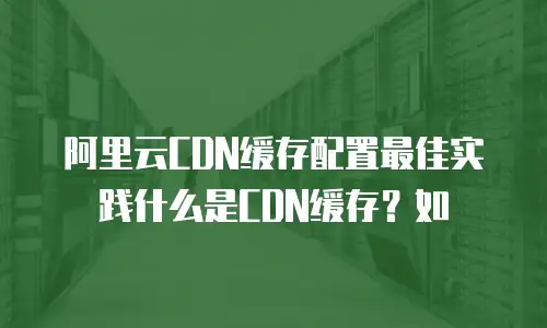 阿里云CDN缓存配置最佳实践什么是CDN缓存？如