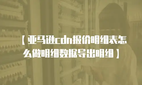 【亚马逊cdn报价明细表怎么做明细数据导出明细】