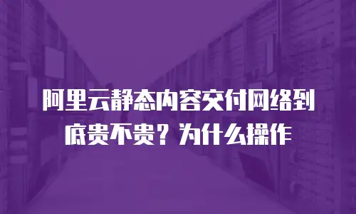 阿里云静态内容交付网络到底贵不贵？为什么操作