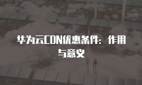 华为云CDN优惠条件：作用与意义