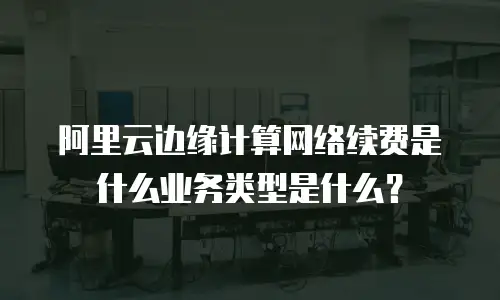 阿里云边缘计算网络续费是什么业务类型是什么？