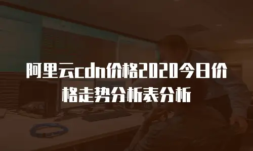 阿里云cdn价格2020今日价格走势分析表分析
