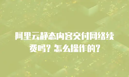 阿里云静态内容交付网络续费吗？怎么操作的？
