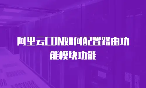 阿里云CDN如何配置路由功能模块功能