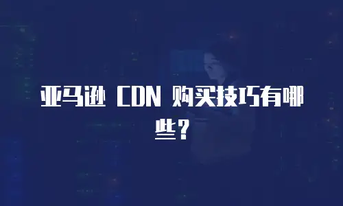 亚马逊 CDN 购买技巧有哪些？