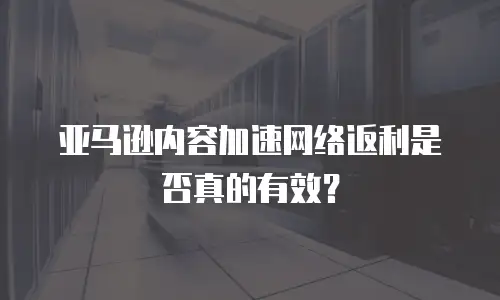 亚马逊内容加速网络返利是否真的有效？