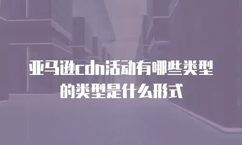 亚马逊cdn活动有哪些类型的类型是什么形式