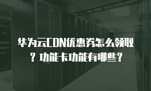 华为云CDN优惠券怎么领取？功能卡功能有哪些？