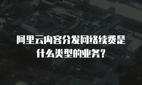 阿里云内容分发网络续费是什么类型的业务？