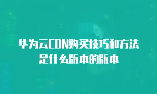 华为云CDN购买技巧和方法是什么版本的版本