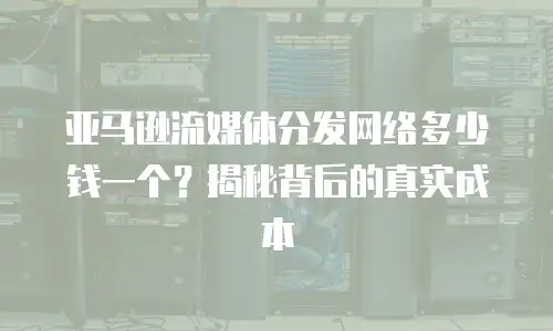 亚马逊流媒体分发网络多少钱一个？揭秘背后的真实成本