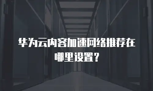 华为云内容加速网络推荐在哪里设置？