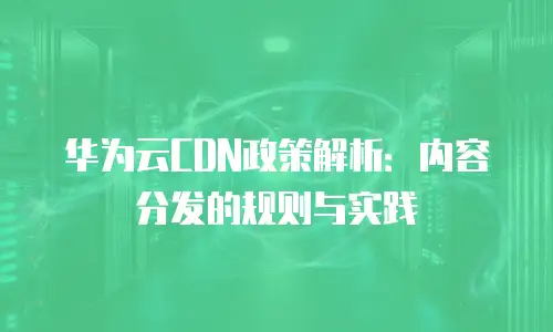 华为云CDN政策解析：内容分发的规则与实践