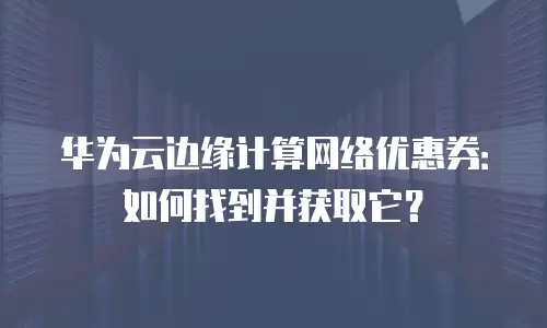 华为云边缘计算网络优惠券：如何找到并获取它？