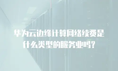 华为云边缘计算网络续费是什么类型的服务业吗？