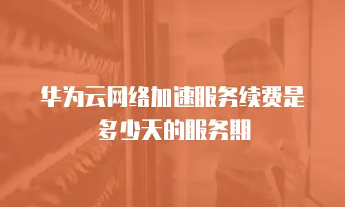 华为云网络加速服务续费是多少天的服务期