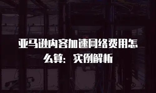 亚马逊内容加速网络费用怎么算：实例解析