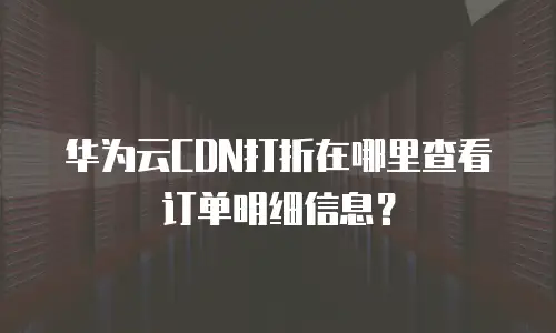 华为云CDN打折在哪里查看订单明细信息？