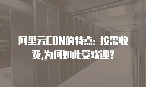 阿里云CDN的特点: 按需收费,为何如此受欢迎?