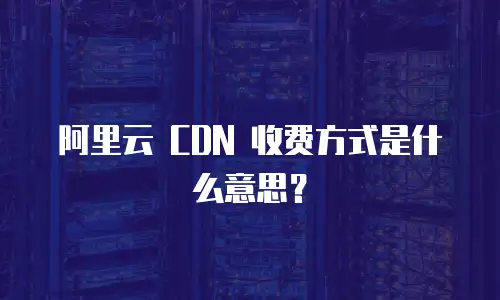 阿里云 CDN 收费方式是什么意思？