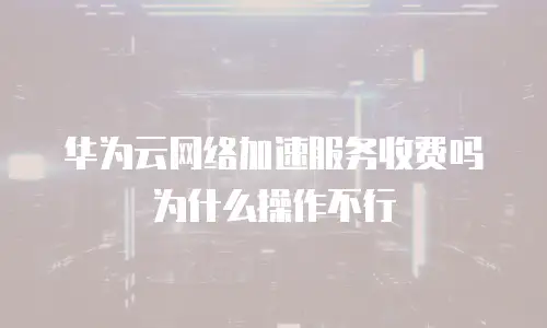 华为云网络加速服务收费吗为什么操作不行