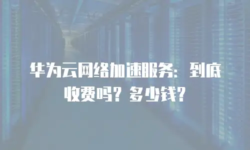 华为云网络加速服务：到底收费吗？多少钱？