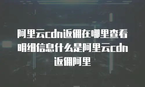 阿里云cdn返佣在哪里查看明细信息什么是阿里云cdn返佣阿里